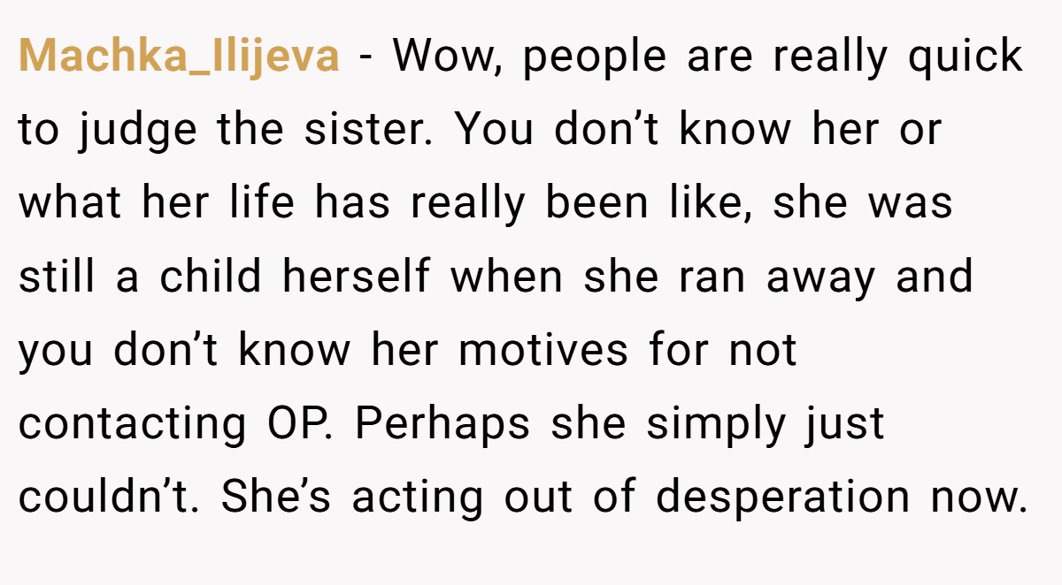 Machka_Ilijeva − Wow, people are really quick to judge the sister. You don’t know her or what her life has really been like, she was still a child herself when she ran away and you don’t know her motives for not contacting OP. Perhaps she simply just couldn’t. She’s acting out of desperation now.