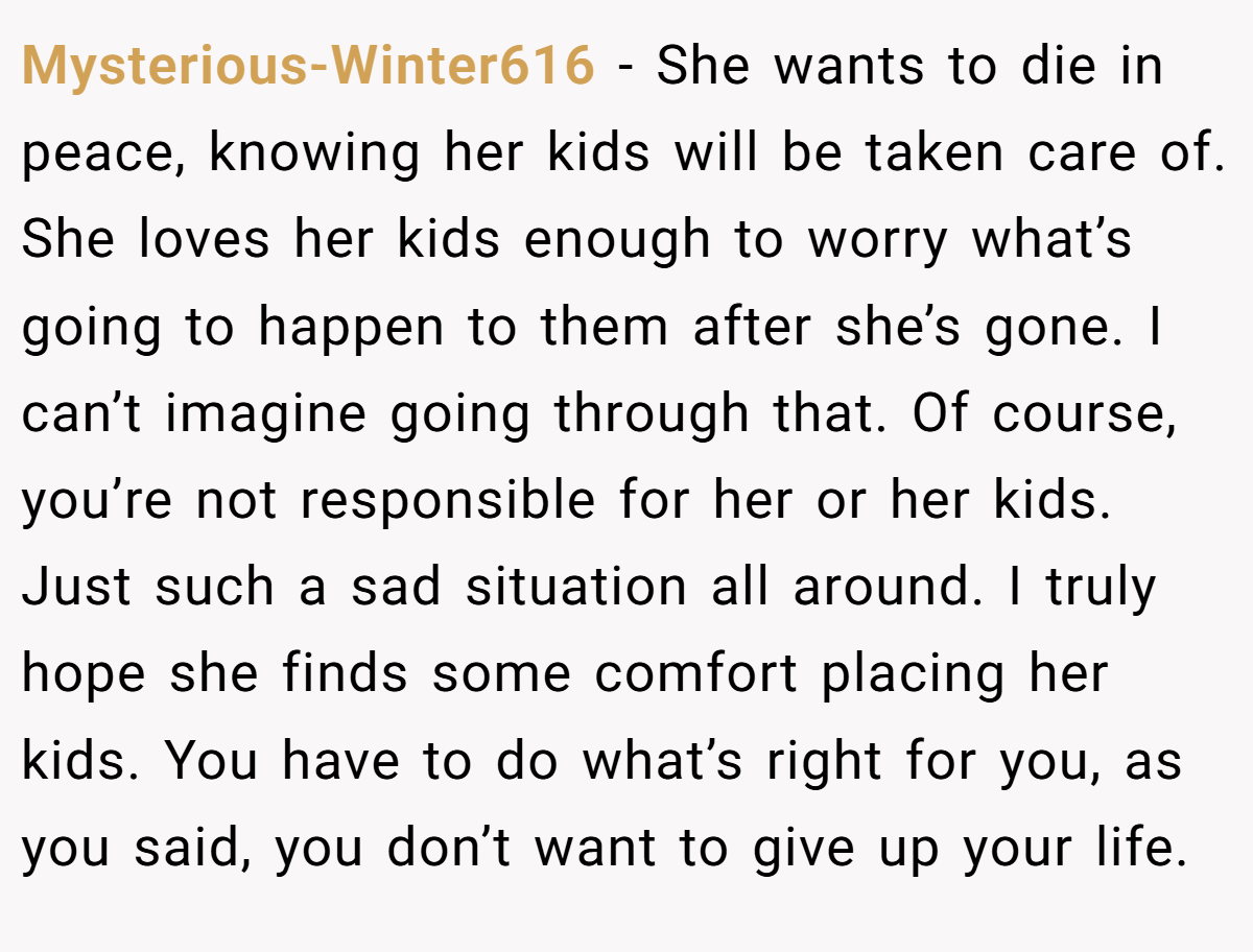 Mysterious-Winter616 − She wants to die in peace, knowing her kids will be taken care of. She loves her kids enough to worry what’s going to happen to them after she’s gone. I can’t imagine going through that. Of course, you’re not responsible for her or her kids. Just such a sad situation all around. I truly hope she finds some comfort placing her kids. You have to do what’s right for you, as you said, you don’t want to give up your life.