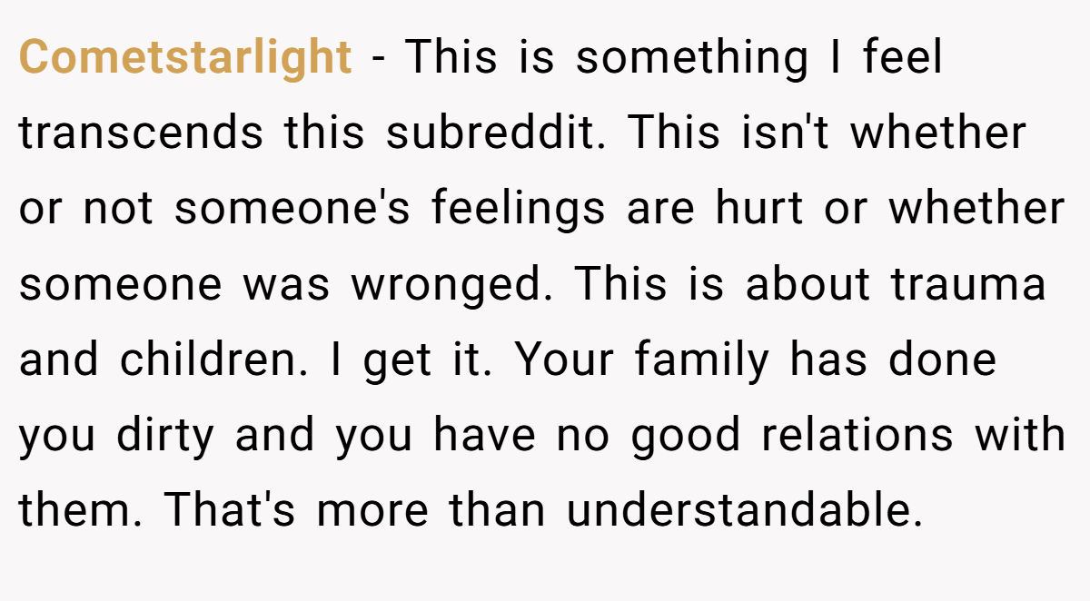 Cometstarlight − This is something I feel transcends this subreddit. This isn't whether or not someone's feelings are hurt or whether someone was wronged. This is about trauma and children. I get it. Your family has done you dirty and you have no good relations with them. That's more than understandable.