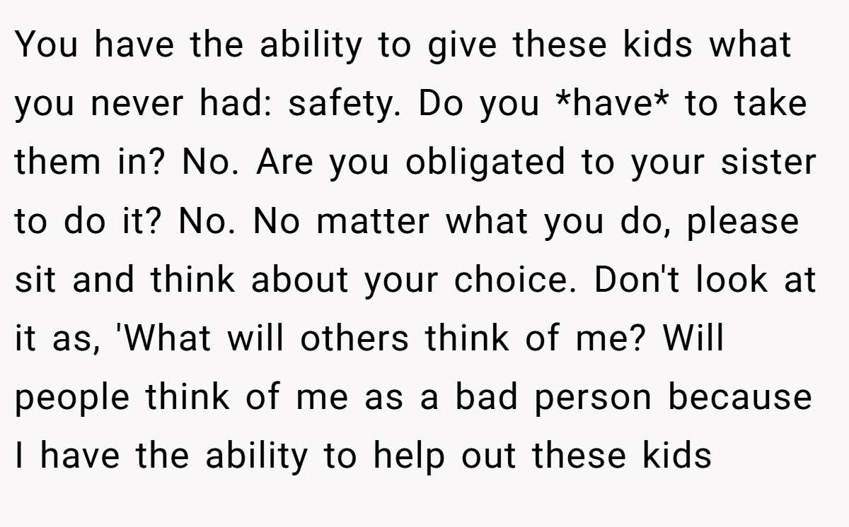 You have the ability to give these kids what you never had: safety. Do you *have* to take them in? No. Are you obligated to your sister to do it? No. No matter what you do, please sit and think about your choice. Don't look at it as, 'What will others think of me? Will people think of me as a bad person because I have the ability to help out these kids