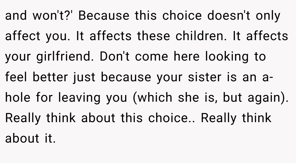 and won't?' Because this choice doesn't only affect you. It affects these children. It affects your girlfriend. Don't come here looking to feel better just because your sister is an a-hole for leaving you (which she is, but again). Really think about this choice.. Really think about it.