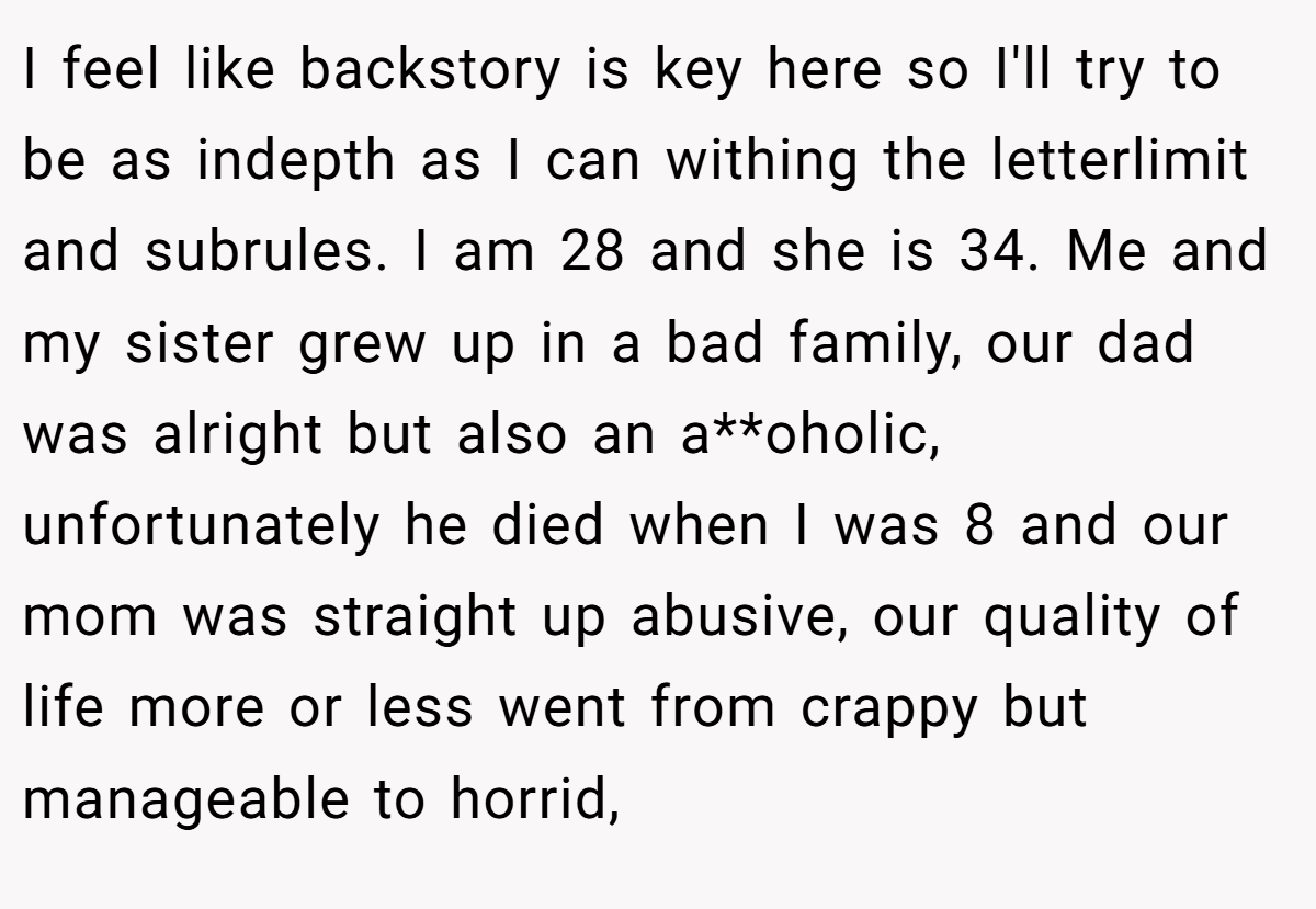 I feel like backstory is key here so I'll try to be as indepth as I can withing the letterlimit and subrules. I am 28 and she is 34. Me and my sister grew up in a bad family, our dad was alright but also an a**oholic, unfortunately he died when I was 8 and our mom was straight up abusive, our quality of life more or less went from crappy but manageable to horrid,