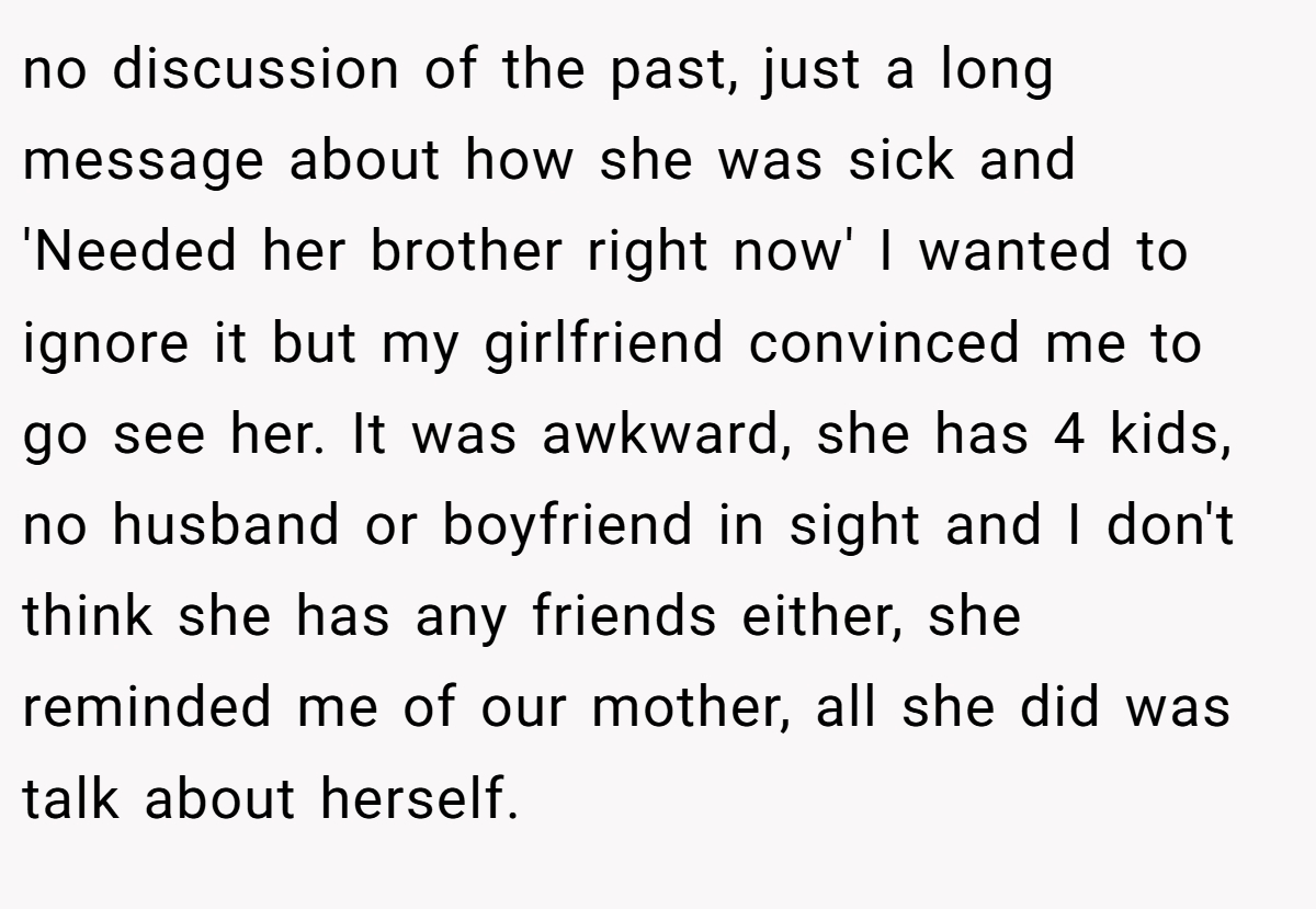 no discussion of the past, just a long message about how she was sick and 'Needed her brother right now' I wanted to ignore it but my girlfriend convinced me to go see her. It was awkward, she has 4 kids, no husband or boyfriend in sight and I don't think she has any friends either, she reminded me of our mother, all she did was talk about herself.