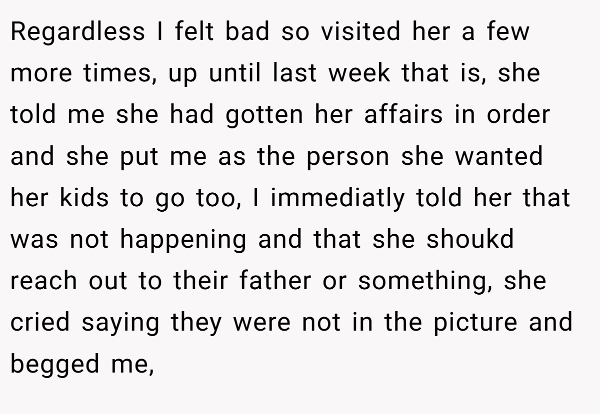 Regardless I felt bad so visited her a few more times, up until last week that is, she told me she had gotten her affairs in order and she put me as the person she wanted her kids to go too, I immediatly told her that was not happening and that she shoukd reach out to their father or something, she cried saying they were not in the picture and begged me,