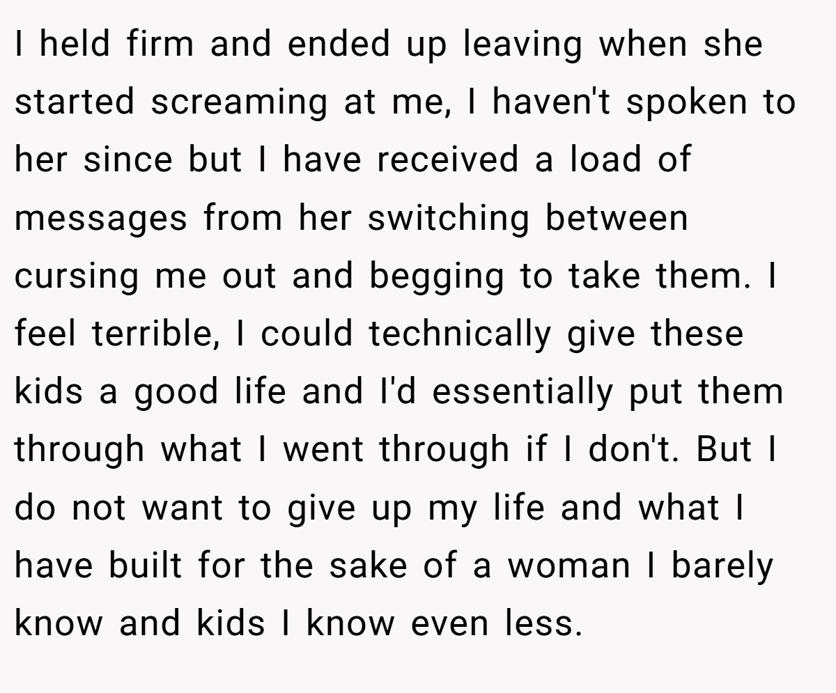 I held firm and ended up leaving when she started screaming at me, I haven't spoken to her since but I have received a load of messages from her switching between cursing me out and begging to take them. I feel terrible, I could technically give these kids a good life and I'd essentially put them through what I went through if I don't. But I do not want to give up my life and what I have built for the sake of a woman I barely know and kids I know even less.