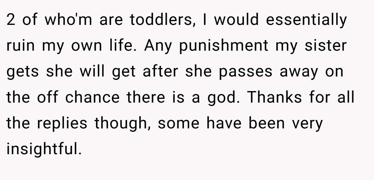 2 of who'm are toddlers, I would essentially ruin my own life. Any punishment my sister gets she will get after she passes away on the off chance there is a god. Thanks for all the replies though, some have been very insightful.