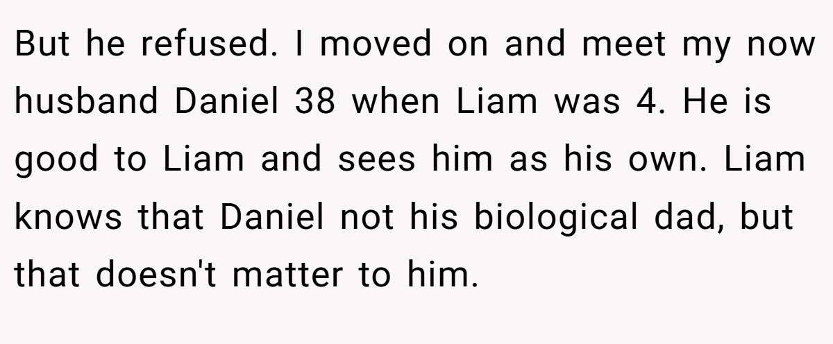 But he refused. I moved on and meet my now husband Daniel 38 when Liam was 4. He is good to Liam and sees him as his own. Liam knows that Daniel not his biological dad, but that doesn't matter to him.