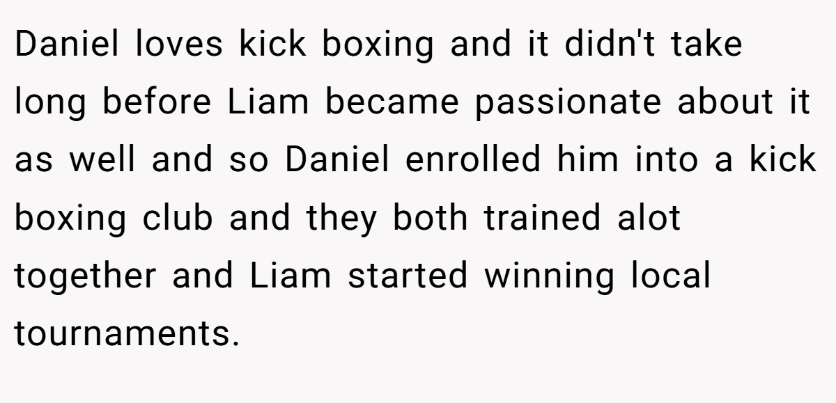 Daniel loves kick boxing and it didn't take long before Liam became passionate about it as well and so Daniel enrolled him into a kick boxing club and they both trained alot together and Liam started winning local tournaments.