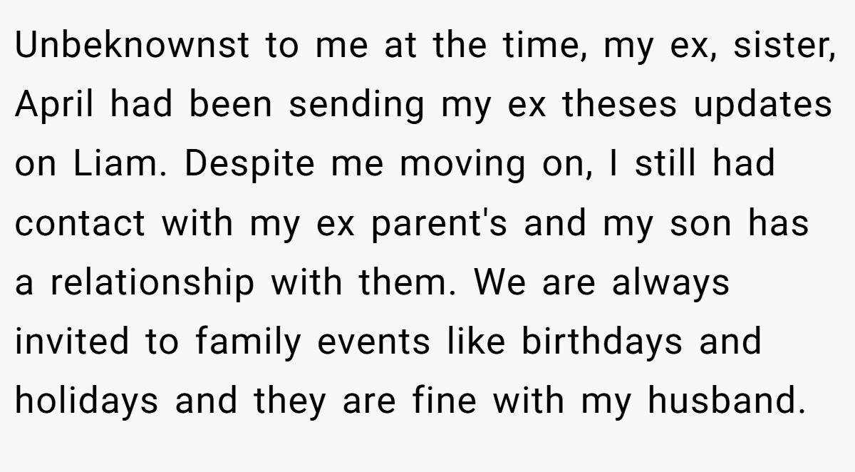 Unbeknownst to me at the time, my ex, sister, April had been sending my ex theses updates on Liam. Despite me moving on, I still had contact with my ex parent's and my son has a relationship with them. We are always invited to family events like birthdays and holidays and they are fine with my husband.