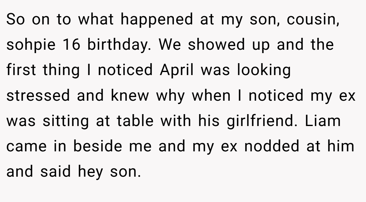 So on to what happened at my son, cousin, sohpie 16 birthday. We showed up and the first thing I noticed April was looking stressed and knew why when I noticed my ex was sitting at table with his girlfriend. Liam came in beside me and my ex nodded at him and said hey son.