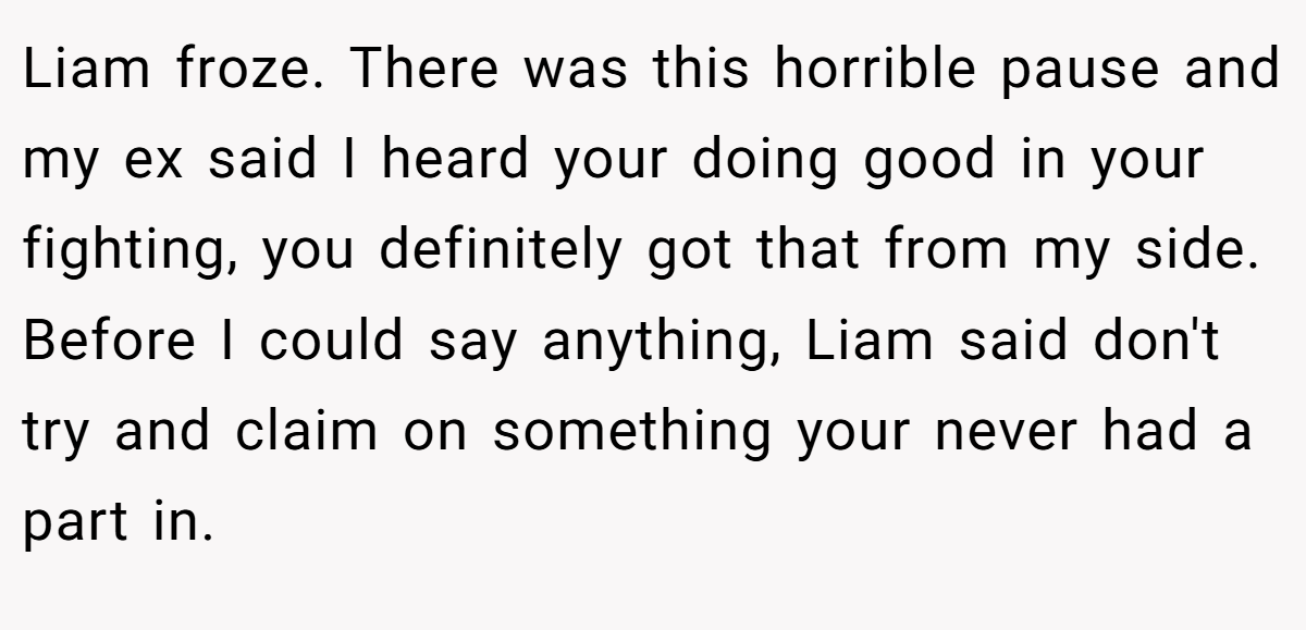 Liam froze. There was this horrible pause and my ex said I heard your doing good in your fighting, you definitely got that from my side. Before I could say anything, Liam said don't try and claim on something your never had a part in.