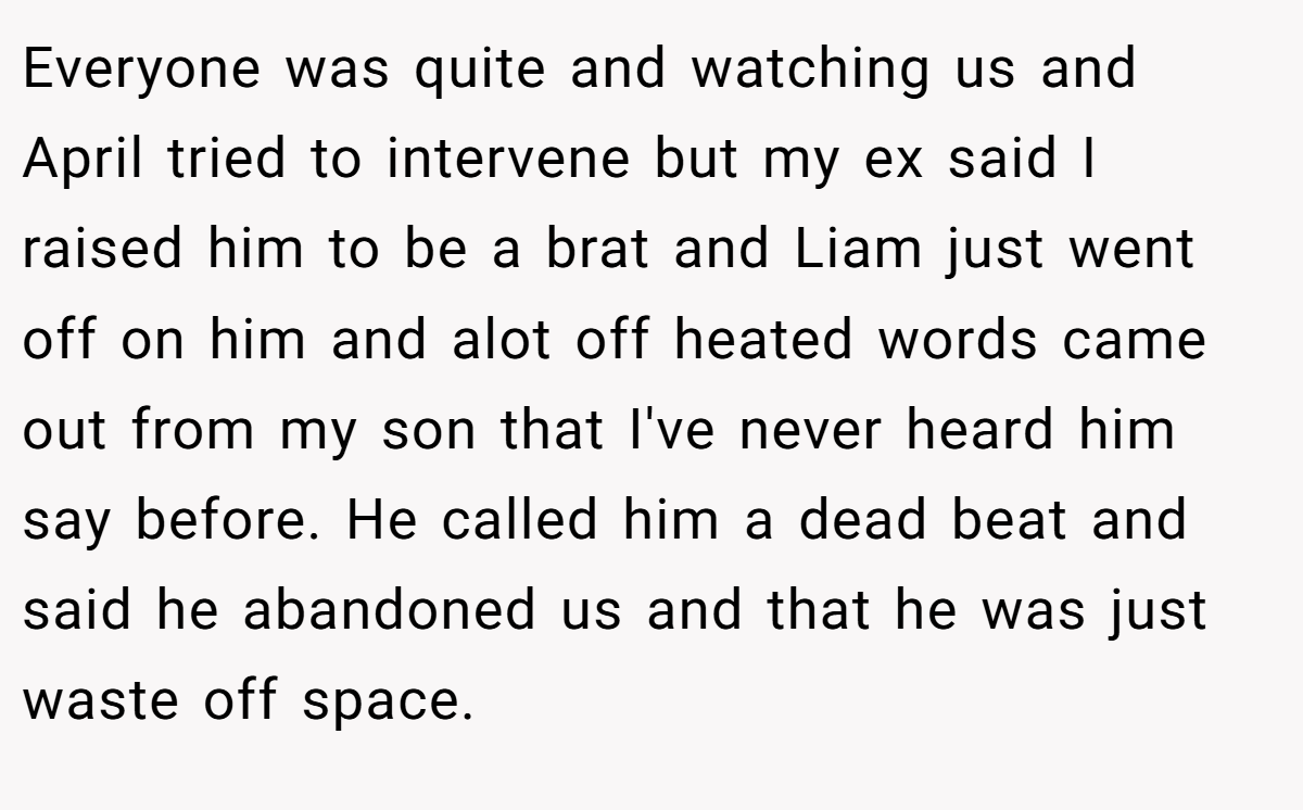 Everyone was quite and watching us and April tried to intervene but my ex said I raised him to be a brat and Liam just went off on him and alot off heated words came out from my son that I've never heard him say before. He called him a dead beat and said he abandoned us and that he was just waste off space.