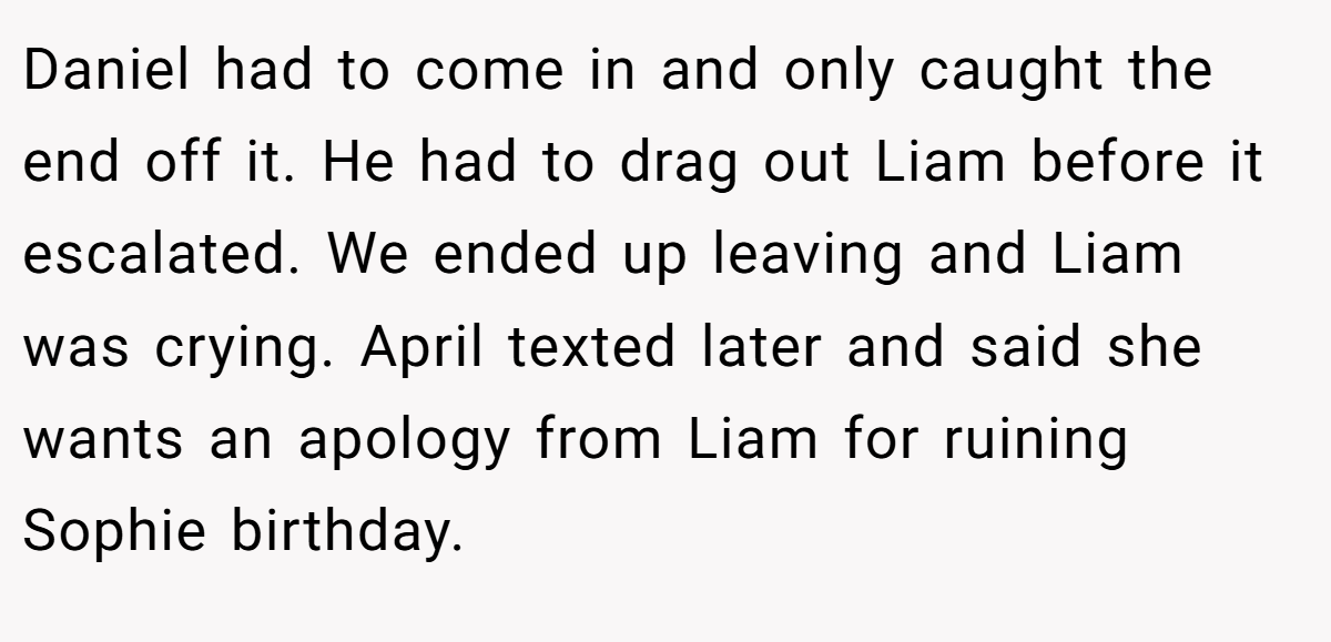 Daniel had to come in and only caught the end off it. He had to drag out Liam before it escalated. We ended up leaving and Liam was crying. April texted later and said she wants an apology from Liam for ruining Sophie birthday.