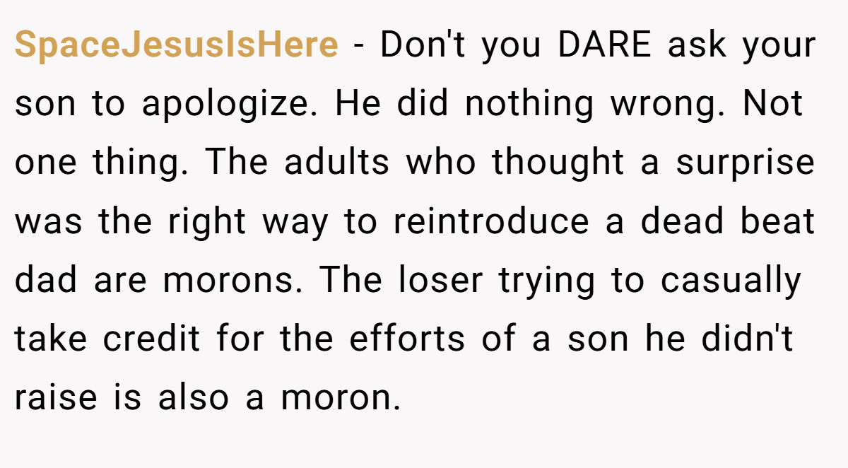 SpaceJesusIsHere - Don't you DARE ask your son to apologize. He did nothing wrong. Not one thing. The adults who thought a surprise was the right way to reintroduce a dead beat dad are morons. The loser trying to casually take credit for the efforts of a son he didn't raise is also a moron.