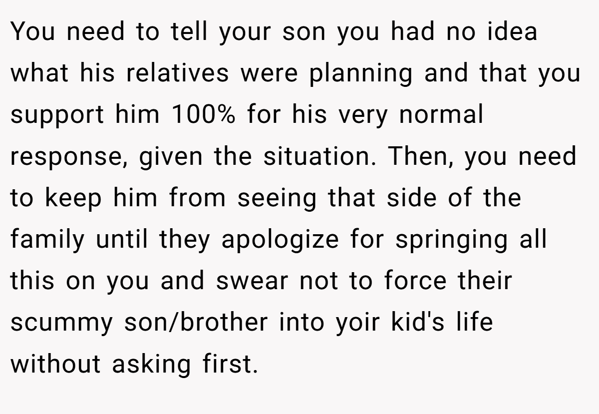 You need to tell your son you had no idea what his relatives were planning and that you support him 100% for his very normal response, given the situation. Then, you need to keep him from seeing that side of the family until they apologize for springing all this on you and swear not to force their scummy son/brother into yoir kid's life without asking first.