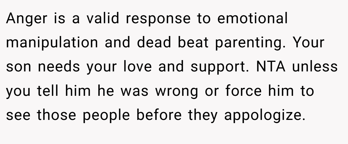 Anger is a valid response to emotional manipulation and dead beat parenting. Your son needs your love and support. NTA unless you tell him he was wrong or force him to see those people before they appologize.