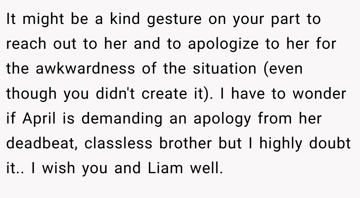 It might be a kind gesture on your part to reach out to her and to apologize to her for the awkwardness of the situation (even though you didn't create it). I have to wonder if April is demanding an apology from her deadbeat, classless brother but I highly doubt it.. I wish you and Liam well.