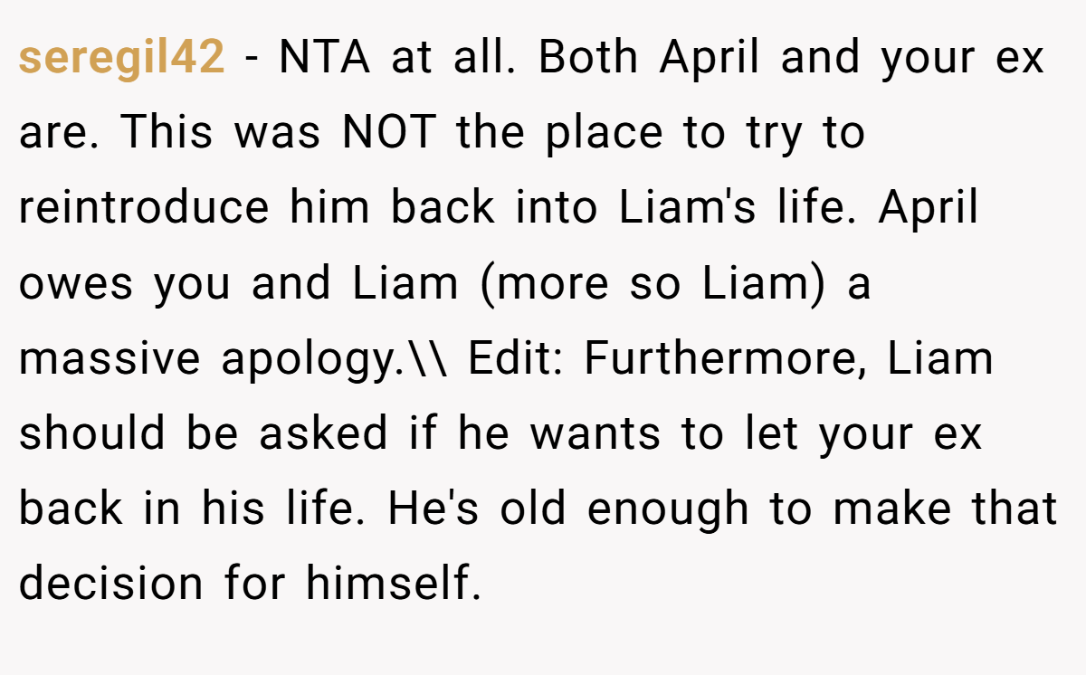 seregil42 - NTA at all. Both April and your ex are. This was NOT the place to try to reintroduce him back into Liam's life. April owes you and Liam (more so Liam) a massive apology.\\ Edit: Furthermore, Liam should be asked if he wants to let your ex back in his life. He's old enough to make that decision for himself.