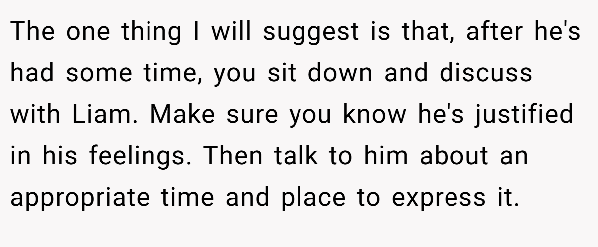 The one thing I will suggest is that, after he's had some time, you sit down and discuss with Liam. Make sure you know he's justified in his feelings. Then talk to him about an appropriate time and place to express it.