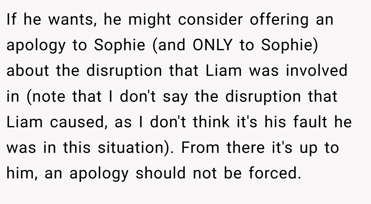 If he wants, he might consider offering an apology to Sophie (and ONLY to Sophie) about the disruption that Liam was involved in (note that I don't say the disruption that Liam caused, as I don't think it's his fault he was in this situation). From there it's up to him, an apology should not be forced.
