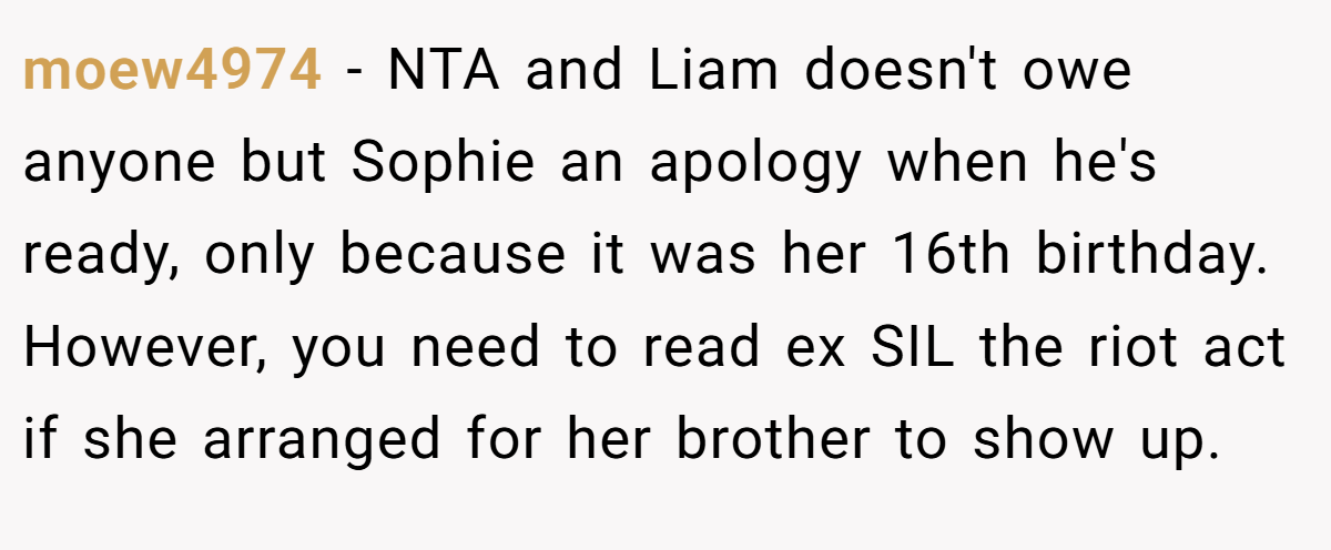 moew4974 - NTA and Liam doesn't owe anyone but Sophie an apology when he's ready, only because it was her 16th birthday. However, you need to read ex SIL the riot act if she arranged for her brother to show up.
