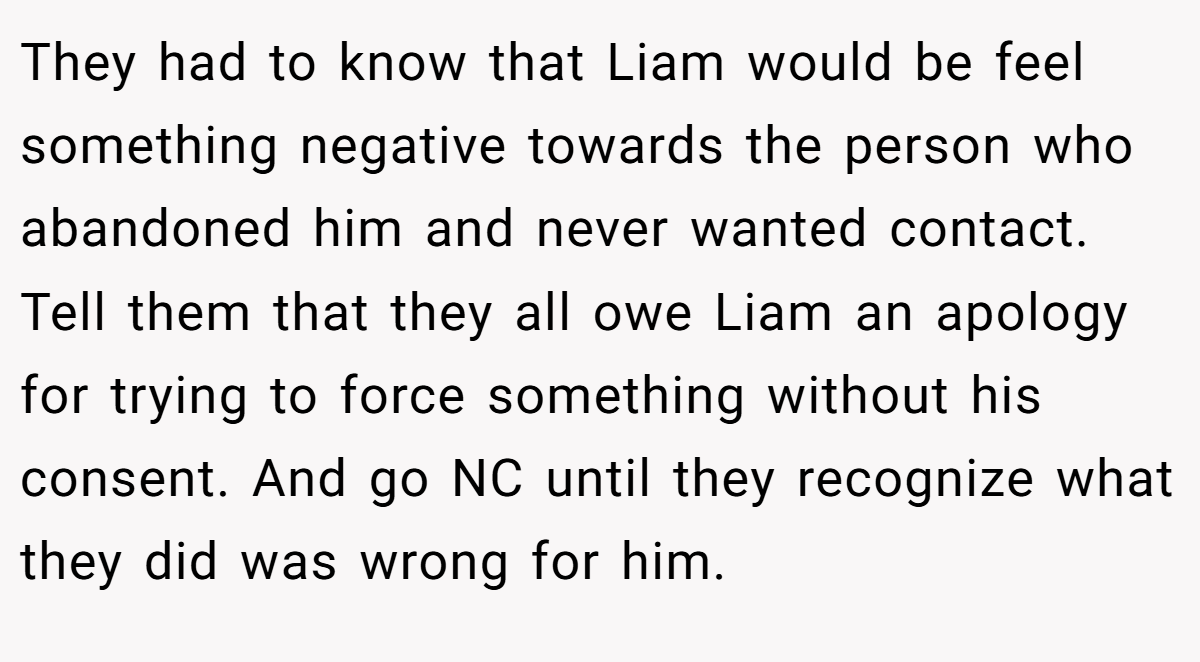 They had to know that Liam would be feel something negative towards the person who abandoned him and never wanted contact. Tell them that they all owe Liam an apology for trying to force something without his consent. And go NC until they recognize what they did was wrong for him.