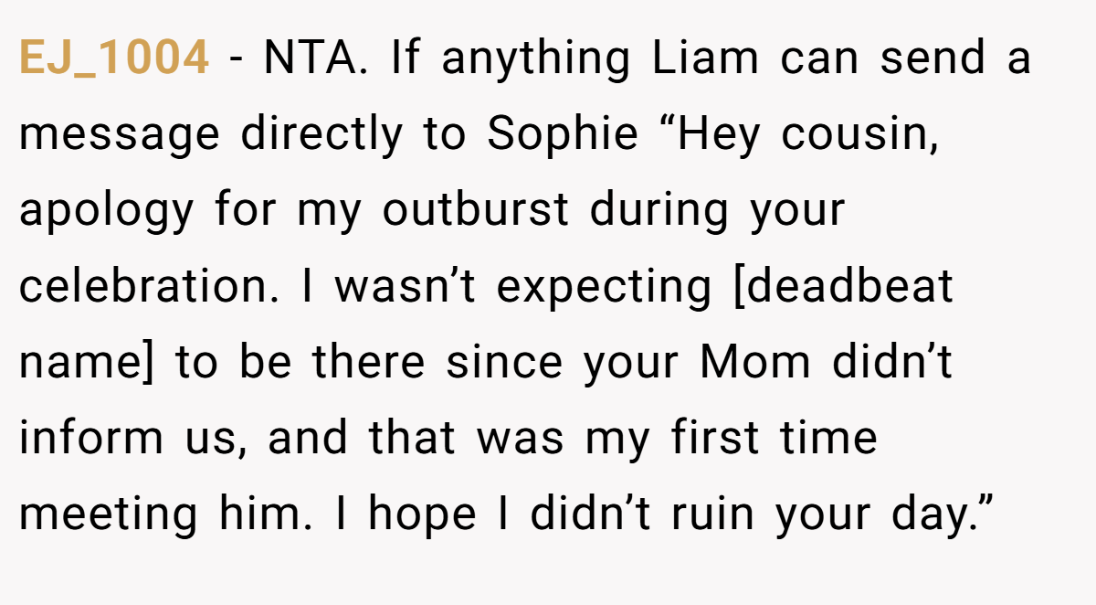 EJ_1004 - NTA. If anything Liam can send a message directly to Sophie “Hey cousin, apology for my outburst during your celebration. I wasn’t expecting [deadbeat name] to be there since your Mom didn’t inform us, and that was my first time meeting him. I hope I didn’t ruin your day.”