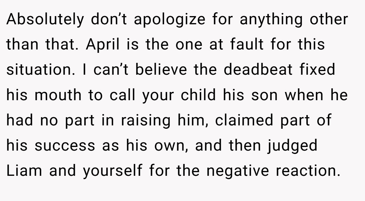 Absolutely don’t apologize for anything other than that. April is the one at fault for this situation. I can’t believe the deadbeat fixed his mouth to call your child his son when he had no part in raising him, claimed part of his success as his own, and then judged Liam and yourself for the negative reaction.
