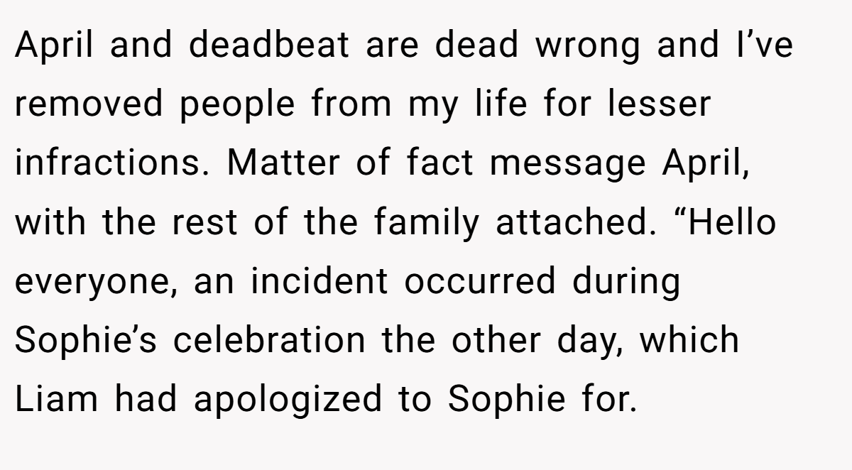April and deadbeat are dead wrong and I’ve removed people from my life for lesser infractions. Matter of fact message April, with the rest of the family attached. “Hello everyone, an incident occurred during Sophie’s celebration the other day, which Liam had apologized to Sophie for.