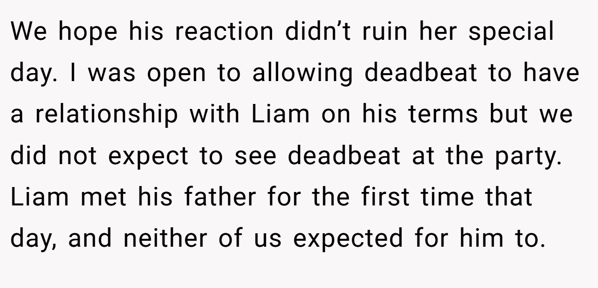 We hope his reaction didn’t ruin her special day. I was open to allowing deadbeat to have a relationship with Liam on his terms but we did not expect to see deadbeat at the party. Liam met his father for the first time that day, and neither of us expected for him to.