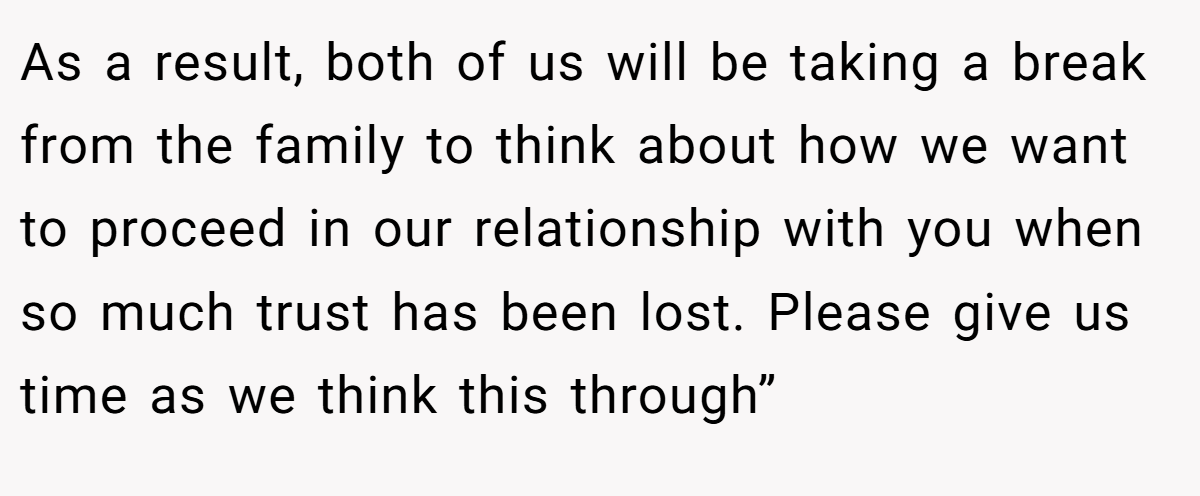 As a result, both of us will be taking a break from the family to think about how we want to proceed in our relationship with you when so much trust has been lost. Please give us time as we think this through”