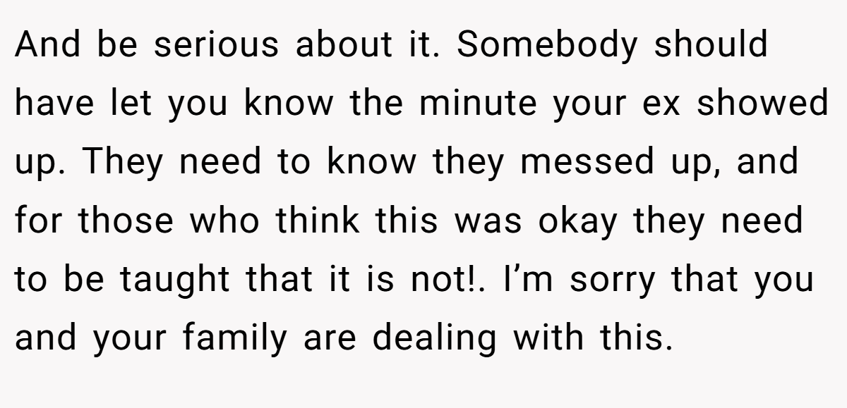 And be serious about it. Somebody should have let you know the minute your ex showed up. They need to know they messed up, and for those who think this was okay they need to be taught that it is not!. I’m sorry that you and your family are dealing with this.