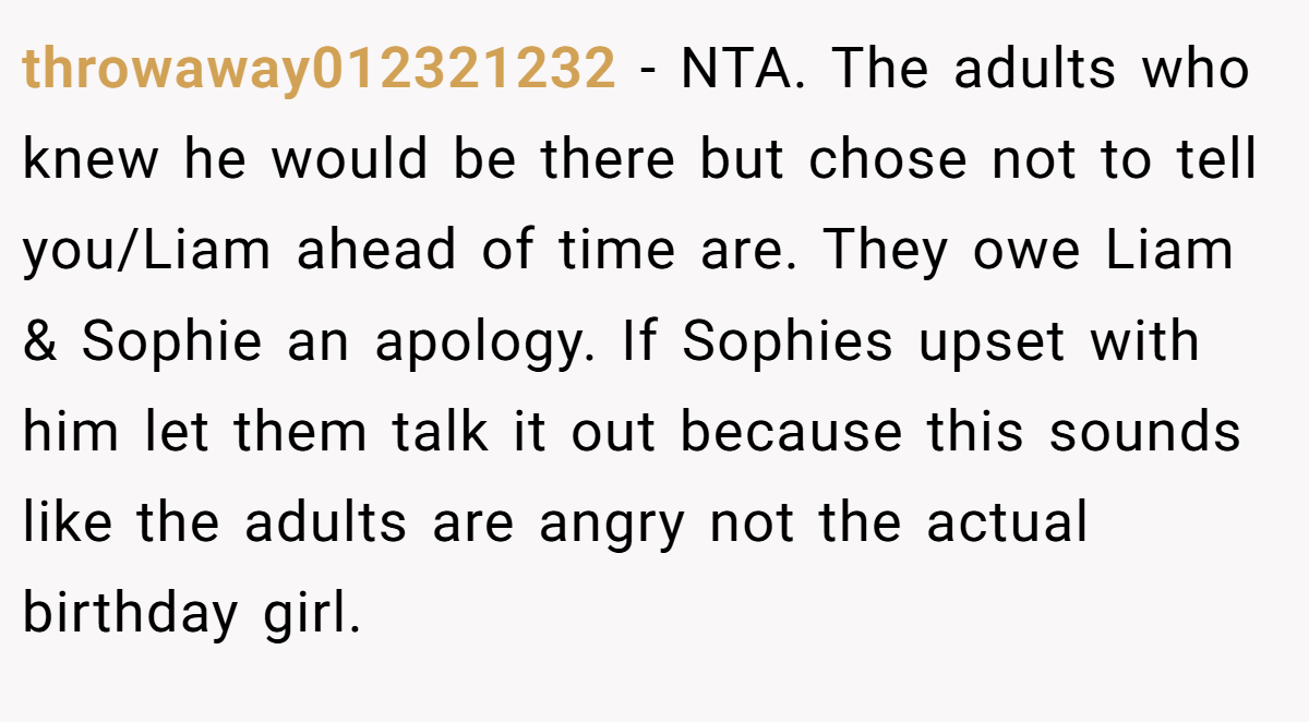 throwaway012321232 - NTA. The adults who knew he would be there but chose not to tell you/Liam ahead of time are. They owe Liam & Sophie an apology. If Sophies upset with him let them talk it out because this sounds like the adults are angry not the actual birthday girl.