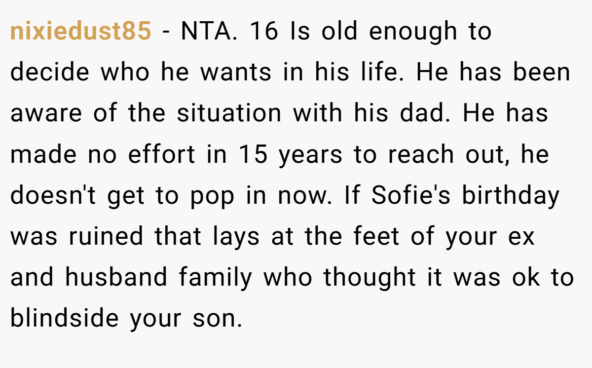 nixiedust85 - NTA. 16 Is old enough to decide who he wants in his life. He has been aware of the situation with his dad. He has made no effort in 15 years to reach out, he doesn't get to pop in now. If Sofie's birthday was ruined that lays at the feet of your ex and husband family who thought it was ok to blindside your son.
