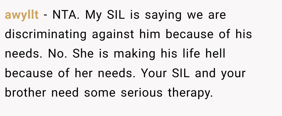 awyllt − NTA. My SIL is saying we are discriminating against him because of his needs. No. She is making his life hell because of her needs. Your SIL and your brother need some serious therapy.