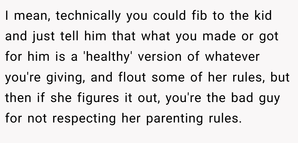 I mean, technically you could fib to the kid and just tell him that what you made or got for him is a 'healthy' version of whatever you're giving, and flout some of her rules, but then if she figures it out, you're the bad guy for not respecting her parenting rules.
