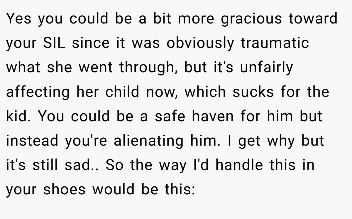 Yes you could be a bit more gracious toward your SIL since it was obviously traumatic what she went through, but it's unfairly affecting her child now, which sucks for the kid. You could be a safe haven for him but instead you're alienating him. I get why but it's still sad.. So the way I'd handle this in your shoes would be this: