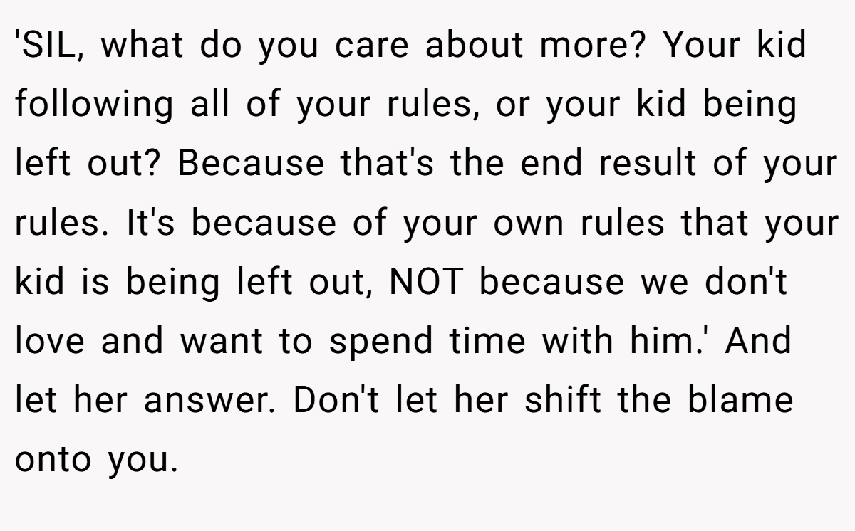 'SIL, what do you care about more? Your kid following all of your rules, or your kid being left out? Because that's the end result of your rules. It's because of your own rules that your kid is being left out, NOT because we don't love and want to spend time with him.' And let her answer. Don't let her shift the blame onto you.