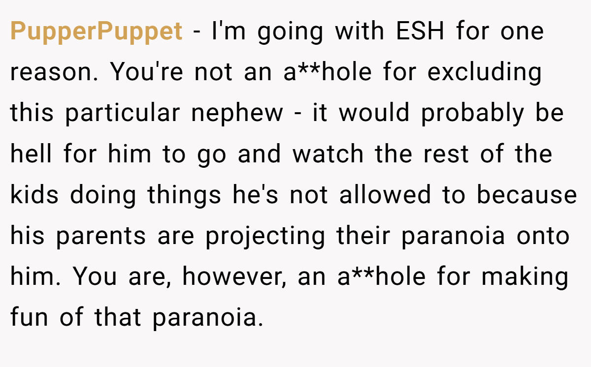 PupperPuppet − I'm going with ESH for one reason. You're not an a**hole for excluding this particular nephew - it would probably be hell for him to go and watch the rest of the kids doing things he's not allowed to because his parents are projecting their paranoia onto him. You are, however, an a**hole for making fun of that paranoia.
