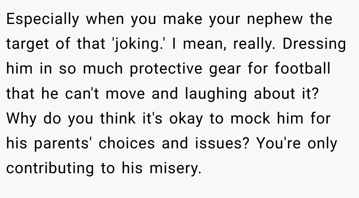 Especially when you make your nephew the target of that 'joking.' I mean, really. Dressing him in so much protective gear for football that he can't move and laughing about it? Why do you think it's okay to mock him for his parents' choices and issues? You're only contributing to his misery.