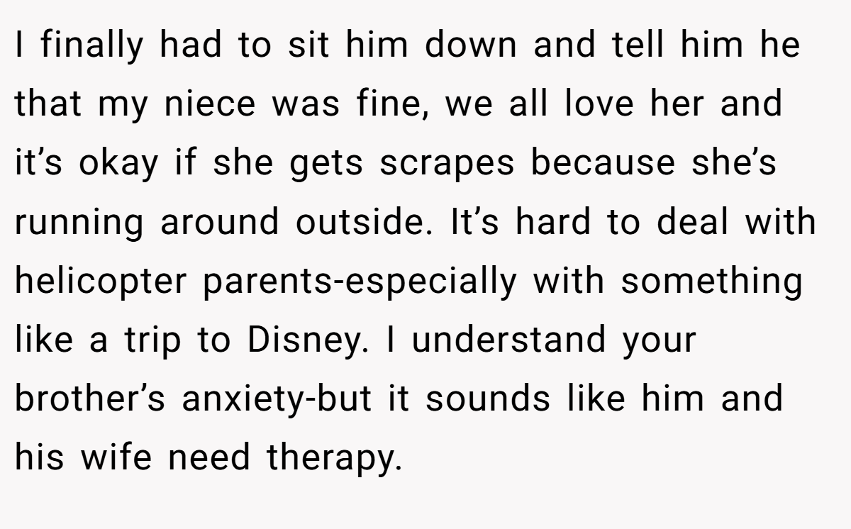I finally had to sit him down and tell him he that my niece was fine, we all love her and it’s okay if she gets scrapes because she’s running around outside. It’s hard to deal with helicopter parents-especially with something like a trip to Disney. I understand your brother’s anxiety-but it sounds like him and his wife need therapy.
