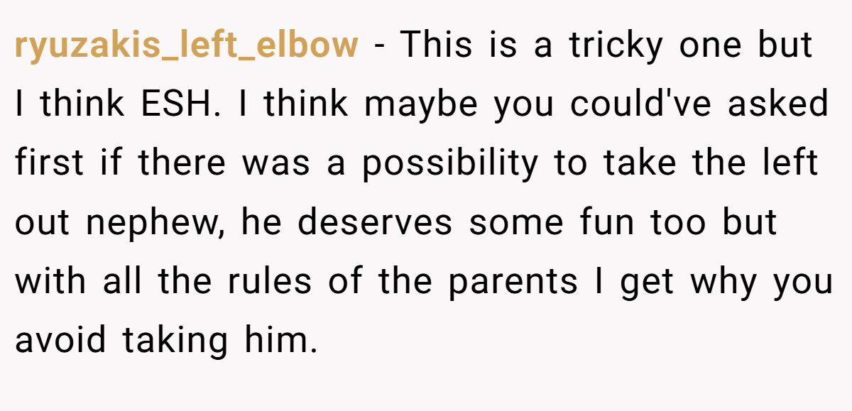 ryuzakis_left_elbow − This is a tricky one but I think ESH. I think maybe you could've asked first if there was a possibility to take the left out nephew, he deserves some fun too but with all the rules of the parents I get why you avoid taking him.