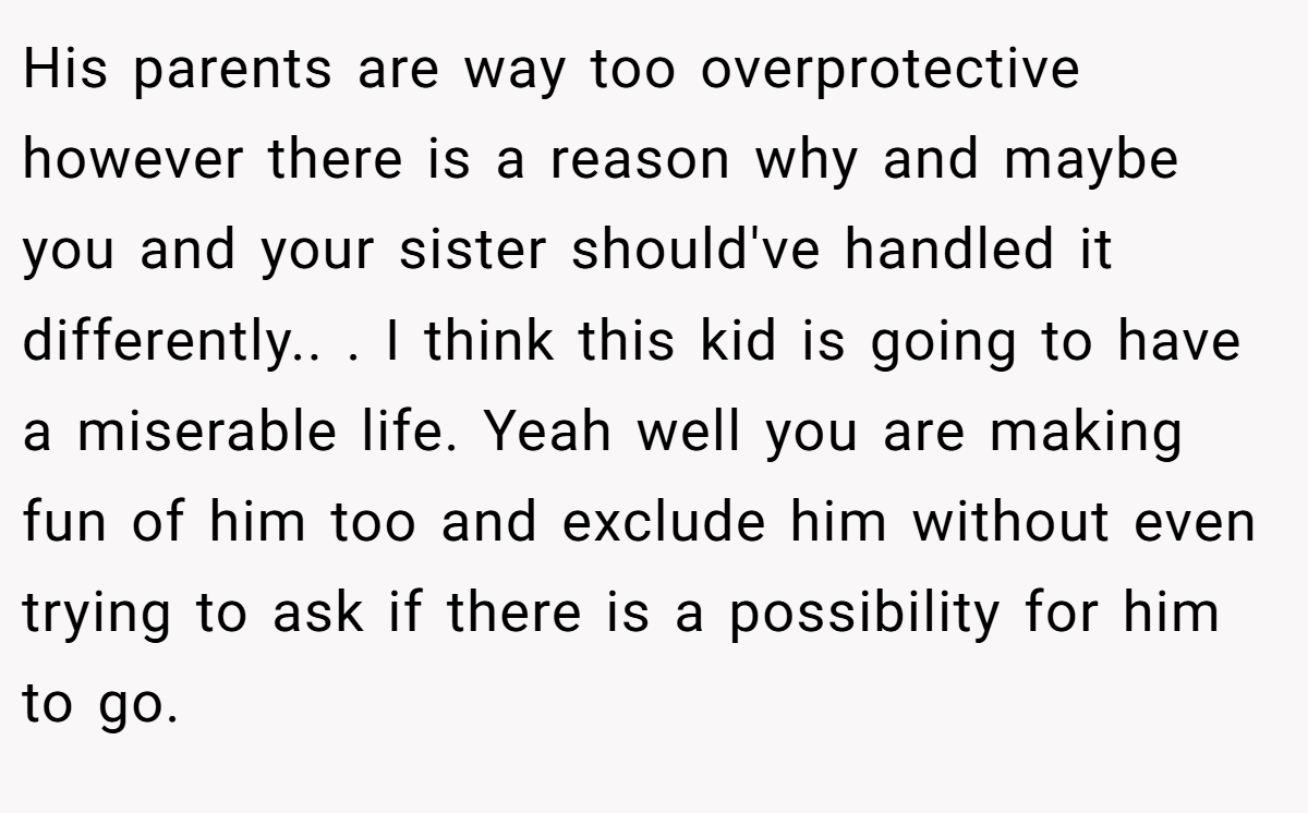 His parents are way too overprotective however there is a reason why and maybe you and your sister should've handled it differently.. ​. I think this kid is going to have a miserable life. Yeah well you are making fun of him too and exclude him without even trying to ask if there is a possibility for him to go.