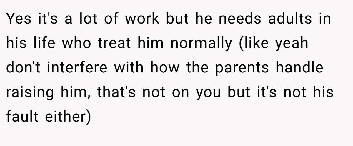 Yes it's a lot of work but he needs adults in his life who treat him normally (like yeah don't interfere with how the parents handle raising him, that's not on you but it's not his fault either)