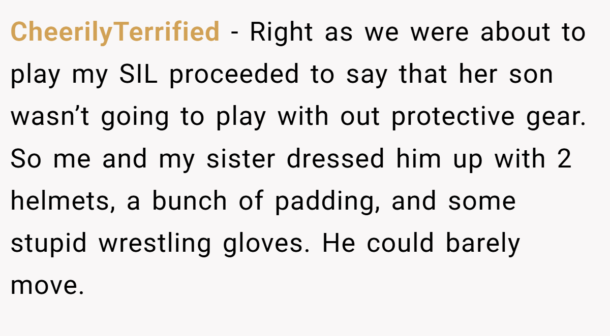 CheerilyTerrified − Right as we were about to play my SIL proceeded to say that her son wasn’t going to play with out protective gear. So me and my sister dressed him up with 2 helmets, a bunch of padding, and some stupid wrestling gloves. He could barely move.