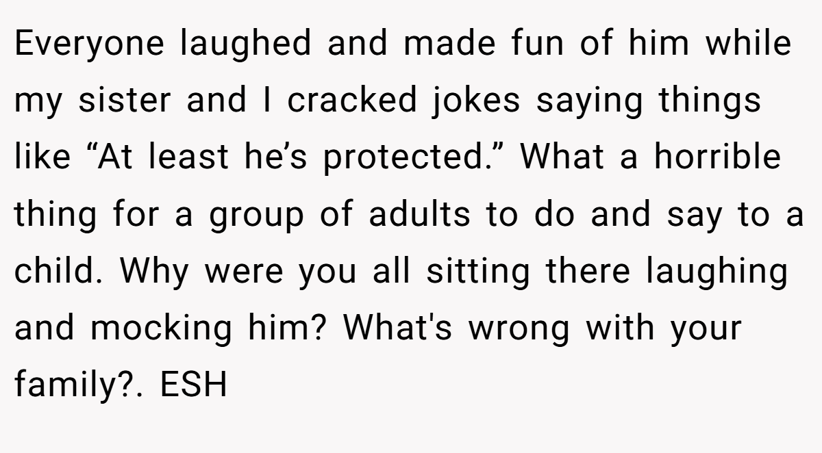 Everyone laughed and made fun of him while my sister and I cracked jokes saying things like “At least he’s protected.” What a horrible thing for a group of adults to do and say to a child. Why were you all sitting there laughing and mocking him? What's wrong with your family?. ESH