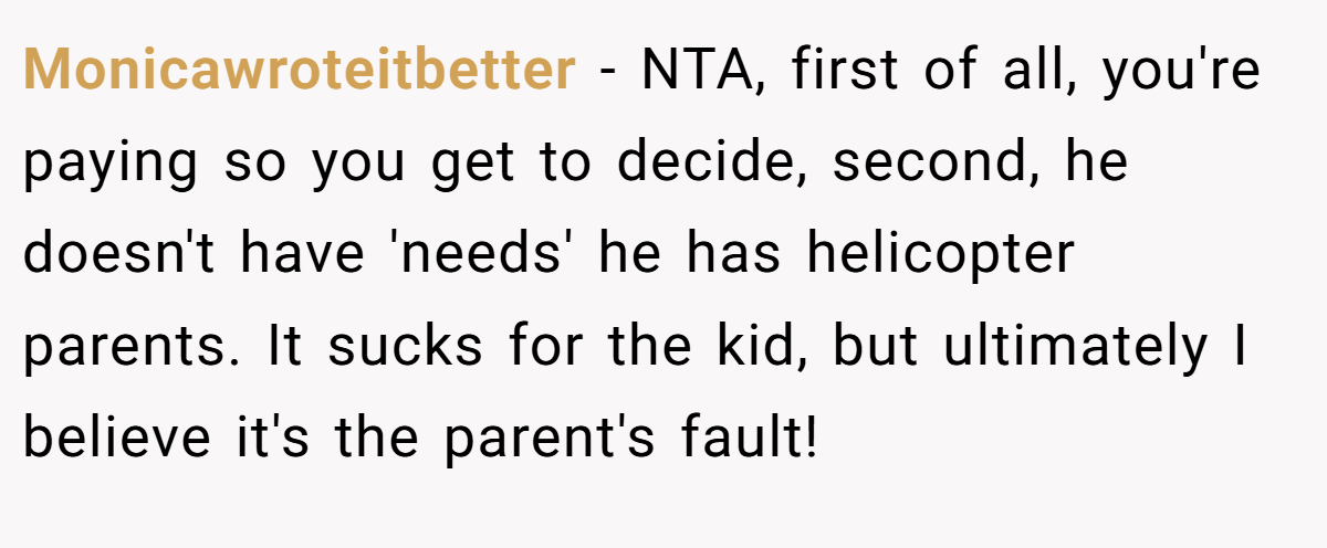 Monicawroteitbetter − NTA, first of all, you're paying so you get to decide, second, he doesn't have 'needs' he has helicopter parents. It sucks for the kid, but ultimately I believe it's the parent's fault!
