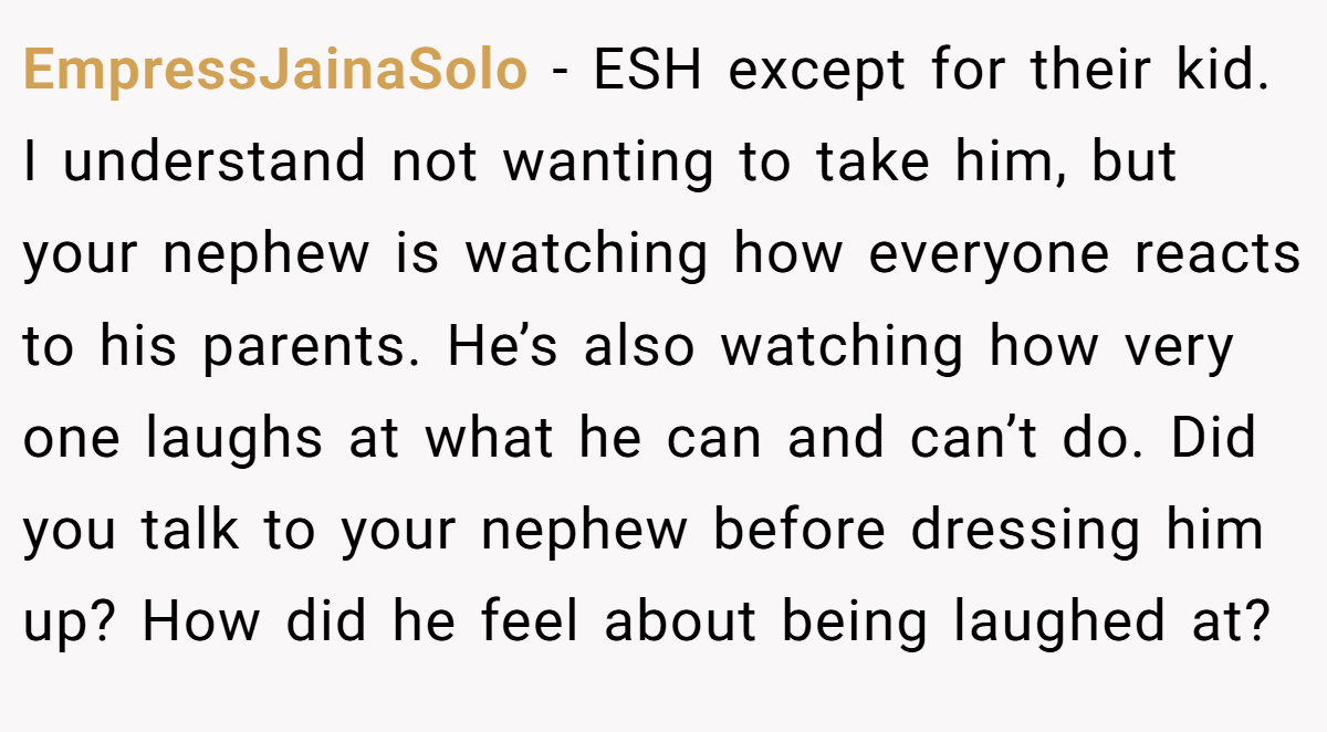 EmpressJainaSolo − ESH except for their kid. I understand not wanting to take him, but your nephew is watching how everyone reacts to his parents. He’s also watching how very one laughs at what he can and can’t do. Did you talk to your nephew before dressing him up? How did he feel about being laughed at?
