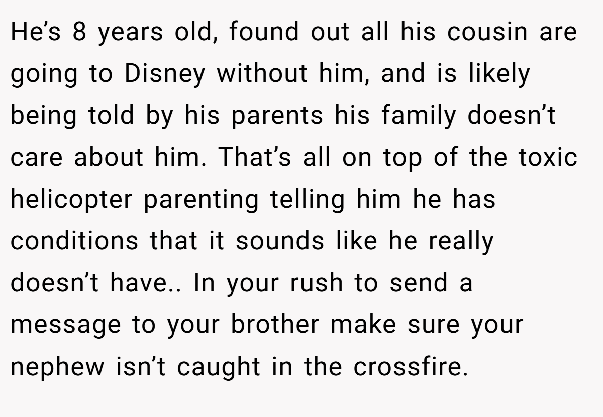 He’s 8 years old, found out all his cousin are going to Disney without him, and is likely being told by his parents his family doesn’t care about him. That’s all on top of the toxic helicopter parenting telling him he has conditions that it sounds like he really doesn’t have.. In your rush to send a message to your brother make sure your nephew isn’t caught in the crossfire.