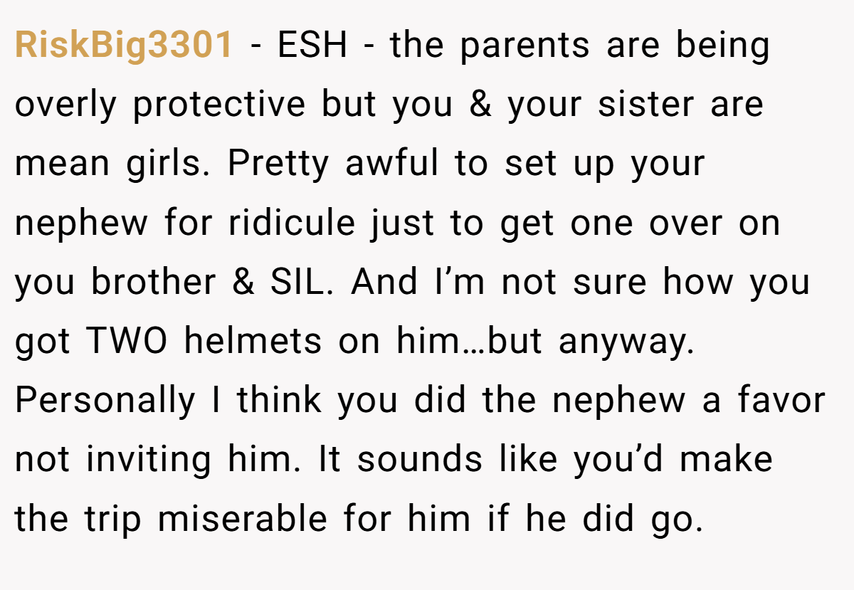 RiskBig3301 − ESH - the parents are being overly protective but you & your sister are mean girls. Pretty awful to set up your nephew for ridicule just to get one over on you brother & SIL. And I’m not sure how you got TWO helmets on him…but anyway. Personally I think you did the nephew a favor not inviting him. It sounds like you’d make the trip miserable for him if he did go.